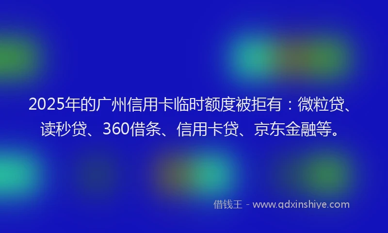 2025年的广州信用卡临时额度被拒有：微粒贷、读秒贷、360借条、信用卡贷、京东金融等。