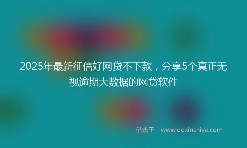 2025年最新征信好网贷不下款，分享5个真正无视逾期大数据的网贷软件