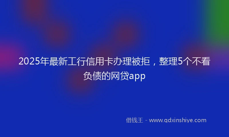 2025年最新工行信用卡办理被拒，整理5个不看负债的网贷app
