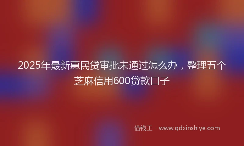 2025年最新惠民贷审批未通过怎么办，整理五个芝麻信用600贷款口子