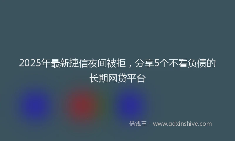 2025年最新捷信夜间被拒，分享5个不看负债的长期网贷平台