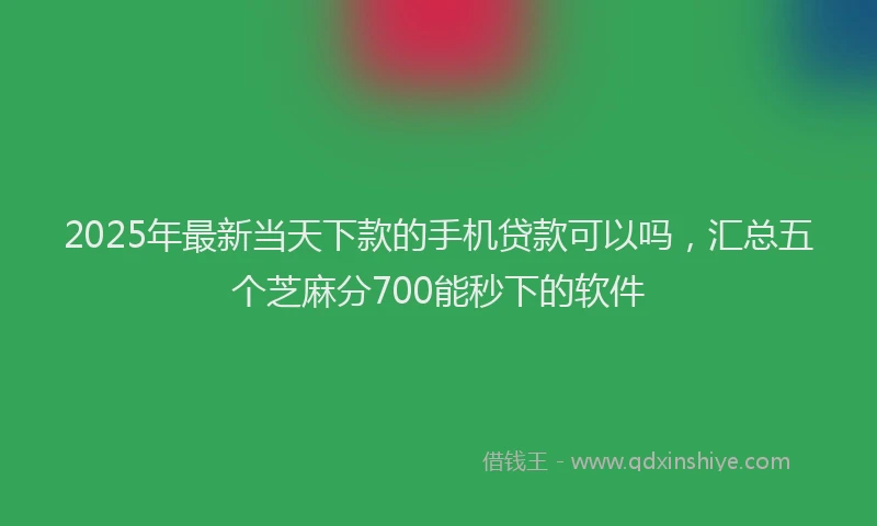 2025年最新当天下款的手机贷款可以吗，汇总五个芝麻分700能秒下的软件