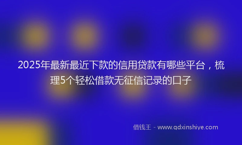 2025年最新最近下款的信用贷款有哪些平台，梳理5个轻松借款无征信记录的口子