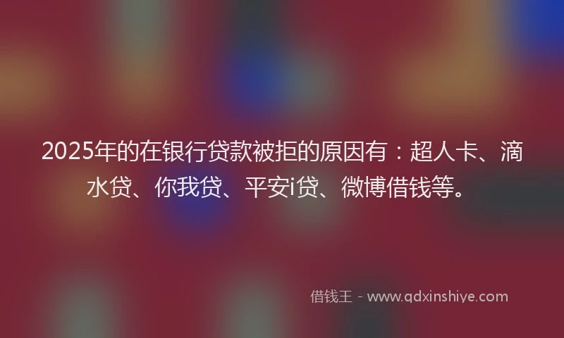 2025年的在银行贷款被拒的原因有：超人卡、滴水贷、你我贷、平安i贷、微博借钱等。