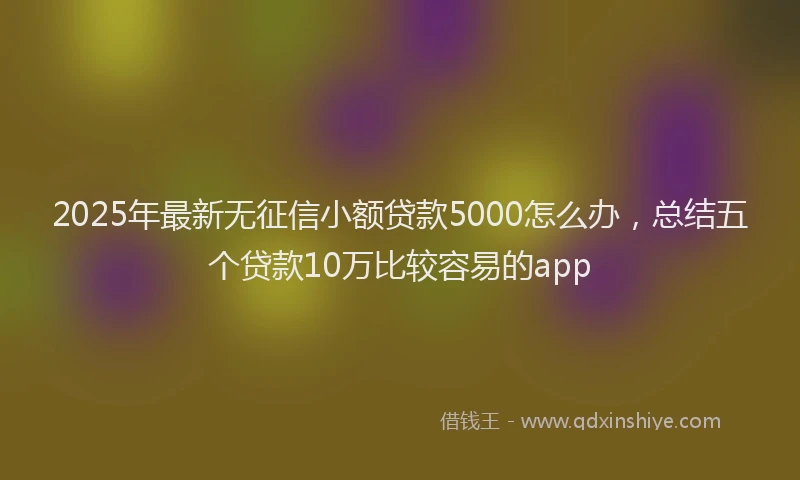 2025年最新无征信小额贷款5000怎么办，总结五个贷款10万比较容易的app