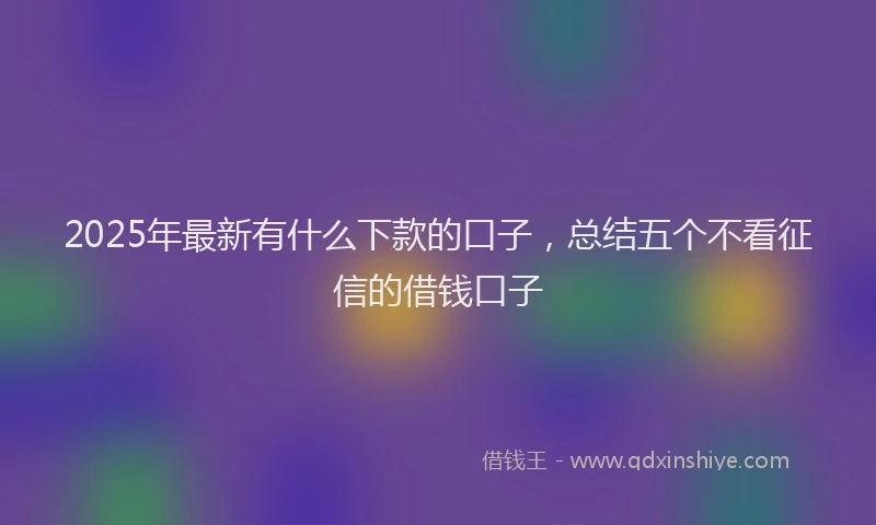 2025年最新有什么下款的口子，总结五个不看征信的借钱口子