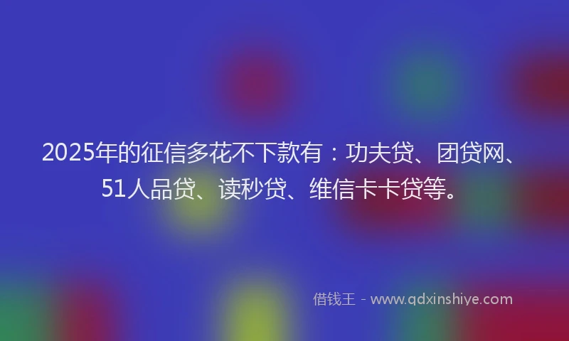 2025年的征信多花不下款有：功夫贷、团贷网、51人品贷、读秒贷、维信卡卡贷等。
