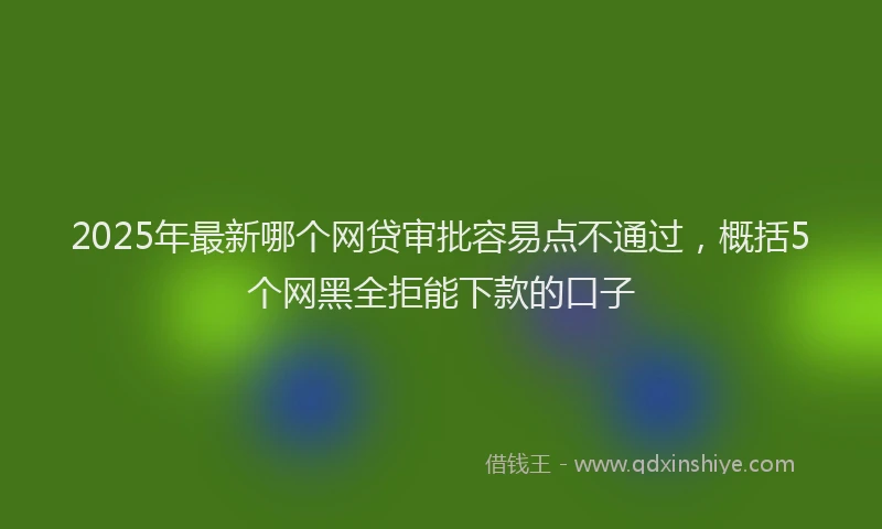 2025年最新哪个网贷审批容易点不通过，概括5个网黑全拒能下款的口子