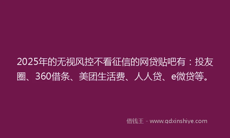 2025年的无视风控不看征信的网贷贴吧有：投友圈、360借条、美团生活费、人人贷、e微贷等。