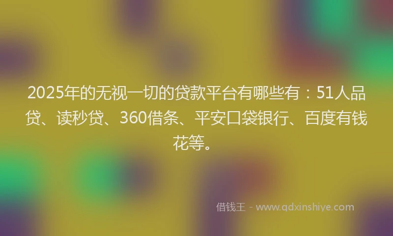 2025年的无视一切的贷款平台有哪些有：51人品贷、读秒贷、360借条、平安口袋银行、百度有钱花等。