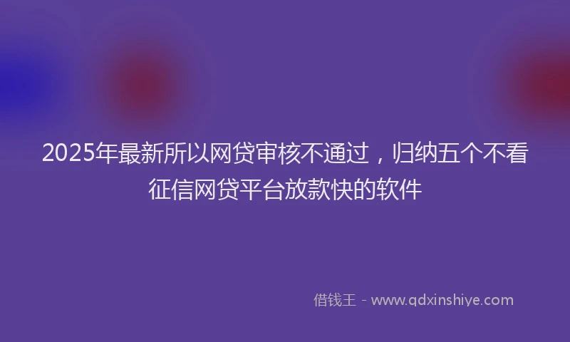2025年最新所以网贷审核不通过，归纳五个不看征信网贷平台放款快的软件
