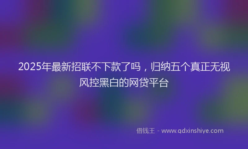 2025年最新招联不下款了吗，归纳五个真正无视风控黑白的网贷平台