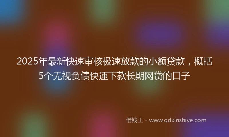 2025年最新快速审核极速放款的小额贷款，概括5个无视负债快速下款长期网贷的口子