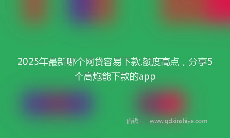 2025年最新哪个网贷容易下款,额度高点，分享5个高炮能下款的app