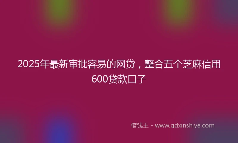 2025年最新审批容易的网贷，整合五个芝麻信用600贷款口子