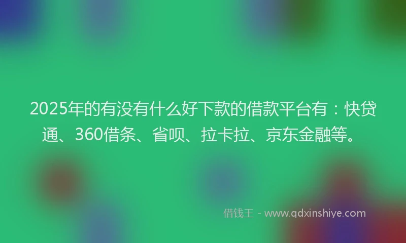 2025年的有没有什么好下款的借款平台有：快贷通、360借条、省呗、拉卡拉、京东金融等。