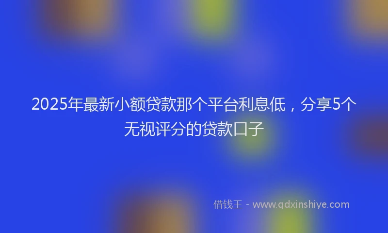 2025年最新小额贷款那个平台利息低，分享5个无视评分的贷款口子