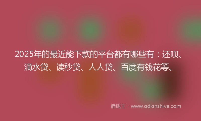 2025年的最近能下款的平台都有哪些有：还呗、滴水贷、读秒贷、人人贷、百度有钱花等。