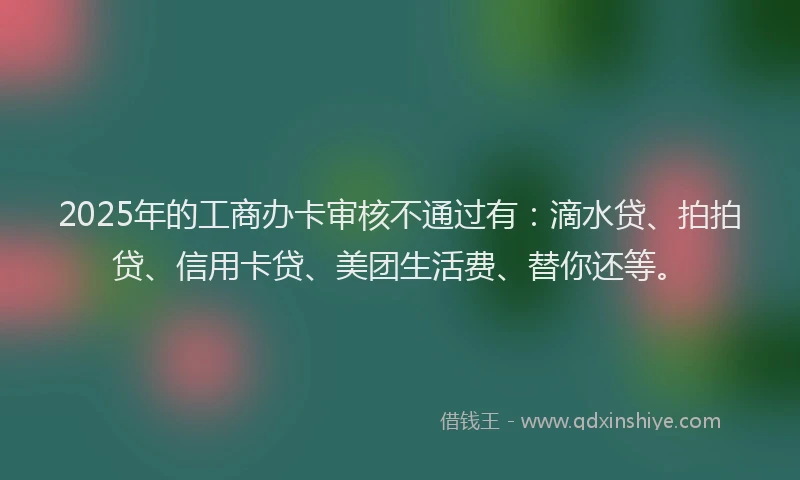 2025年的工商办卡审核不通过有：滴水贷、拍拍贷、信用卡贷、美团生活费、替你还等。