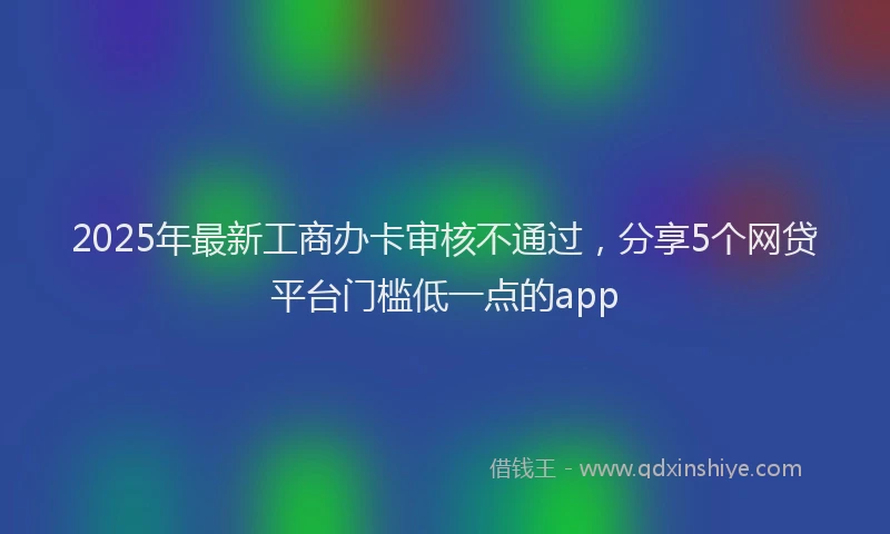 2025年最新工商办卡审核不通过，分享5个网贷平台门槛低一点的app