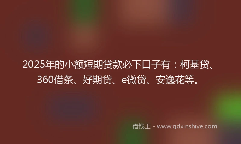 2025年的小额短期贷款必下口子有：柯基贷、360借条、好期贷、e微贷、安逸花等。