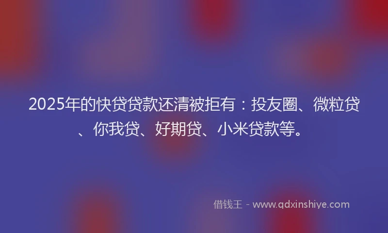2025年的快贷贷款还清被拒有：投友圈、微粒贷、你我贷、好期贷、小米贷款等。