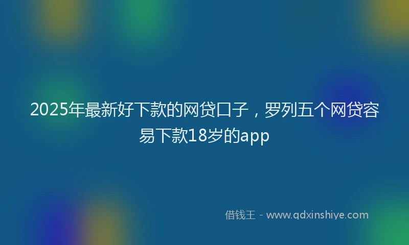 2025年最新好下款的网贷口子，罗列五个网贷容易下款18岁的app