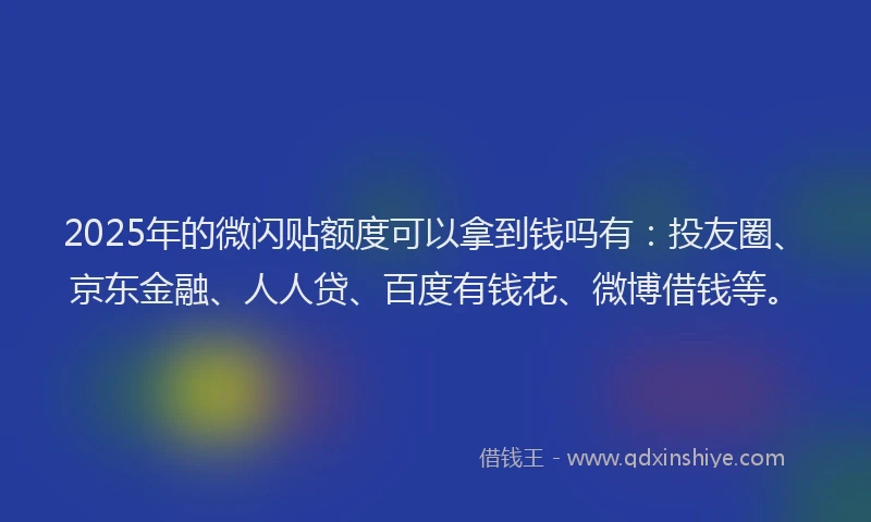 2025年的微闪贴额度可以拿到钱吗有：投友圈、京东金融、人人贷、百度有钱花、微博借钱等。