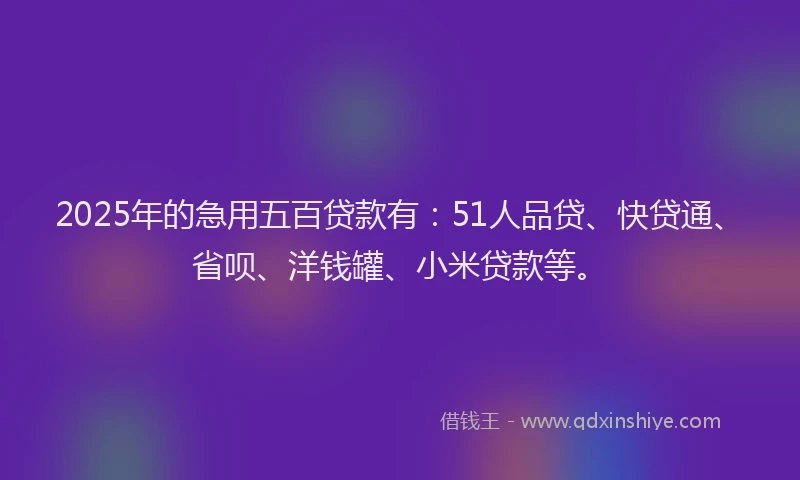 2025年的急用五百贷款有：51人品贷、快贷通、省呗、洋钱罐、小米贷款等。