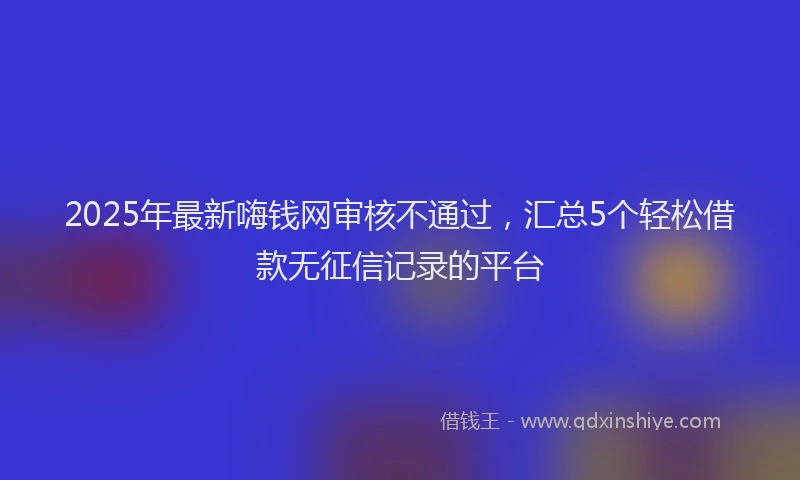 2025年最新嗨钱网审核不通过，汇总5个轻松借款无征信记录的平台