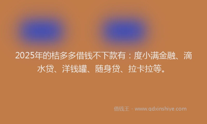 2025年的桔多多借钱不下款有：度小满金融、滴水贷、洋钱罐、随身贷、拉卡拉等。