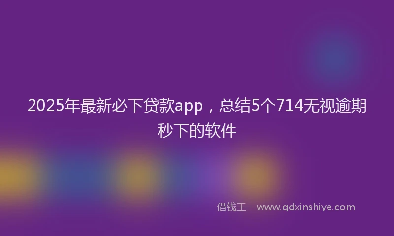 2025年最新必下贷款app，总结5个714无视逾期秒下的软件