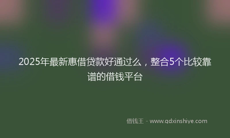 2025年最新惠借贷款好通过么，整合5个比较靠谱的借钱平台