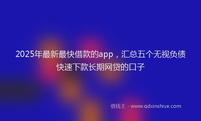 2025年最新最快借款的app，汇总五个无视负债快速下款长期网贷的口子