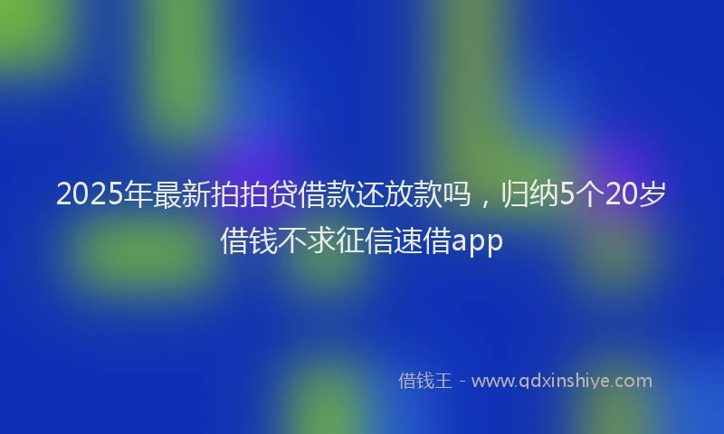 2025年最新拍拍贷借款还放款吗，归纳5个20岁借钱不求征信速借app
