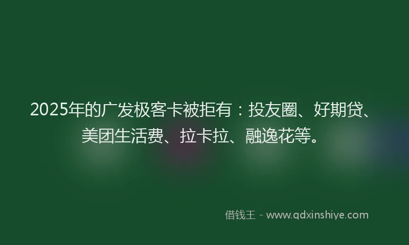 2025年的广发极客卡被拒有：投友圈、好期贷、美团生活费、拉卡拉、融逸花等。