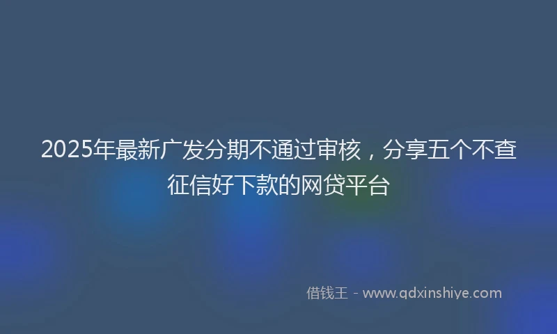 2025年最新广发分期不通过审核，分享五个不查征信好下款的网贷平台