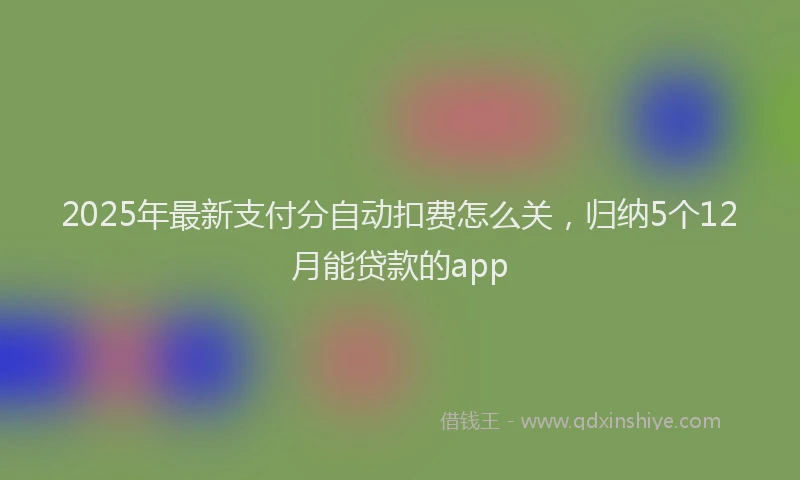 2025年最新支付分自动扣费怎么关，归纳5个12月能贷款的app