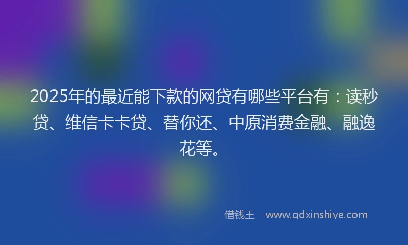 2025年的最近能下款的网贷有哪些平台有：读秒贷、维信卡卡贷、替你还、中原消费金融、融逸花等。