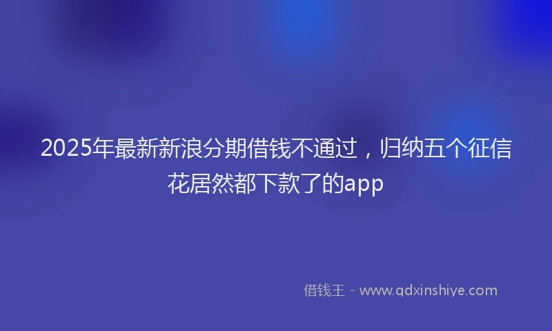 2025年最新新浪分期借钱不通过，归纳五个征信花居然都下款了的app