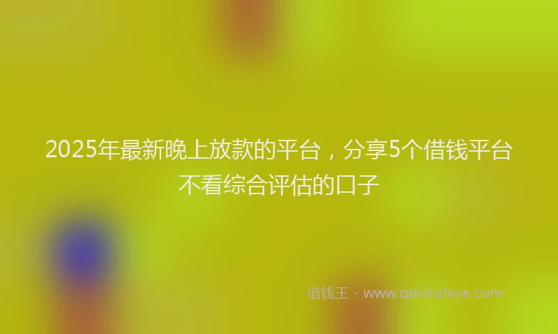 2025年最新晚上放款的平台，分享5个借钱平台不看综合评估的口子