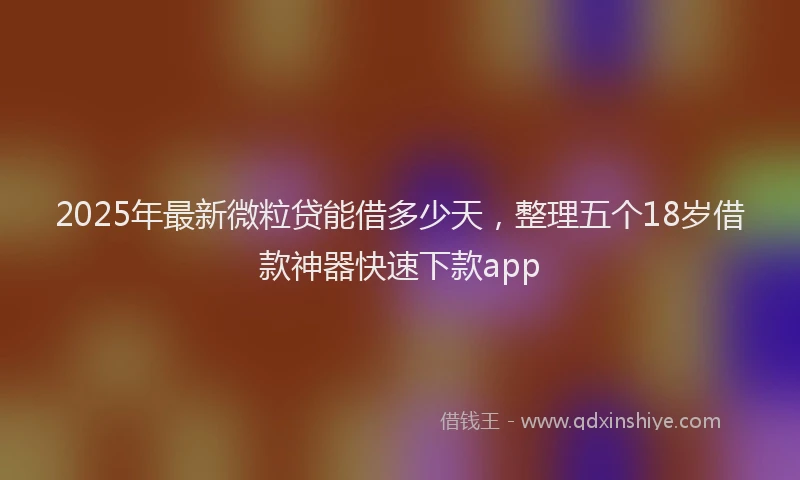2025年最新微粒贷能借多少天，整理五个18岁借款神器快速下款app