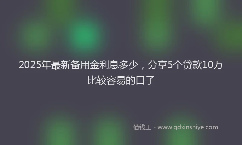 2025年最新备用金利息多少，分享5个贷款10万比较容易的口子
