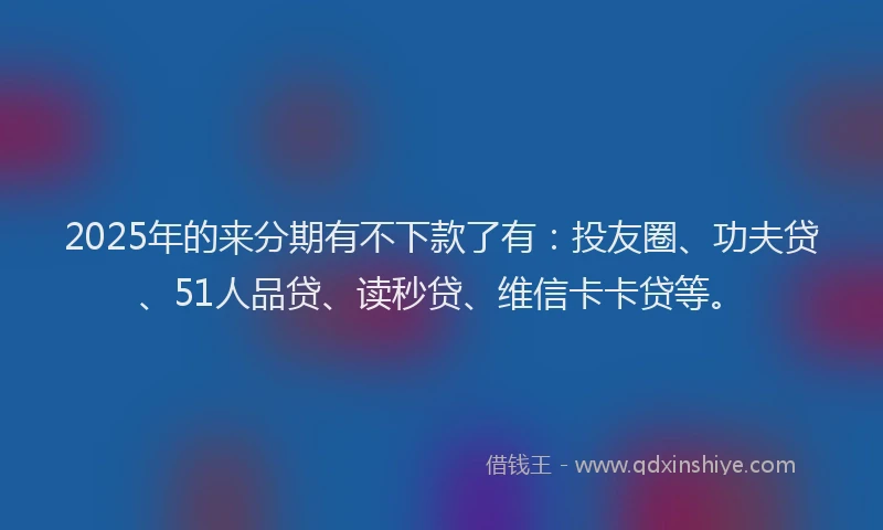2025年的来分期有不下款了有：投友圈、功夫贷、51人品贷、读秒贷、维信卡卡贷等。