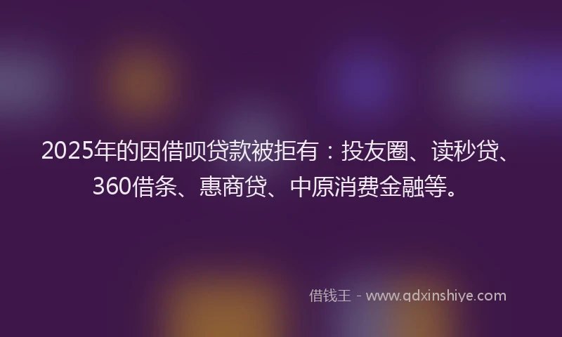 2025年的因借呗贷款被拒有：投友圈、读秒贷、360借条、惠商贷、中原消费金融等。