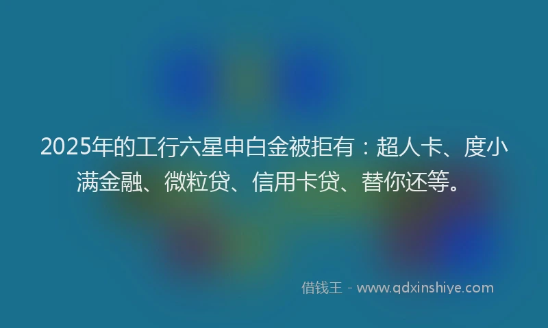 2025年的工行六星申白金被拒有：超人卡、度小满金融、微粒贷、信用卡贷、替你还等。