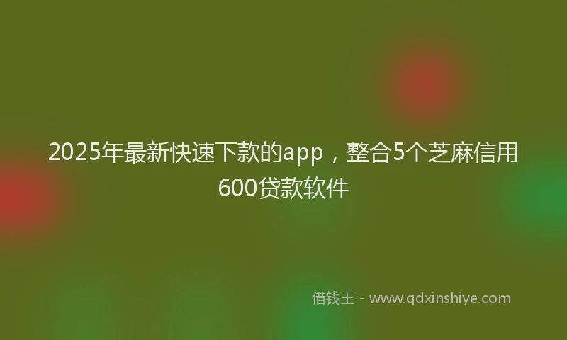 2025年最新快速下款的app，整合5个芝麻信用600贷款软件