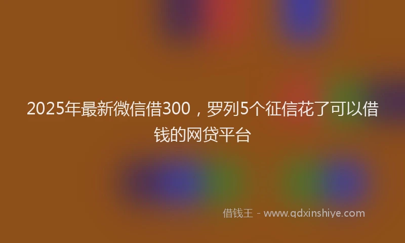 2025年最新微信借300，罗列5个征信花了可以借钱的网贷平台