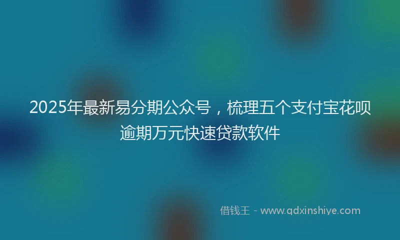2025年最新易分期公众号，梳理五个支付宝花呗逾期万元快速贷款软件