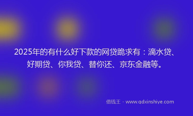 2025年的有什么好下款的网贷跪求有：滴水贷、好期贷、你我贷、替你还、京东金融等。